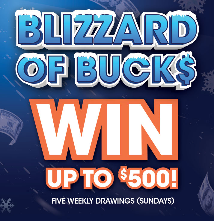 Blizzard of Bucks. Win up to $500. Five Weekly Drawings (Sundays)