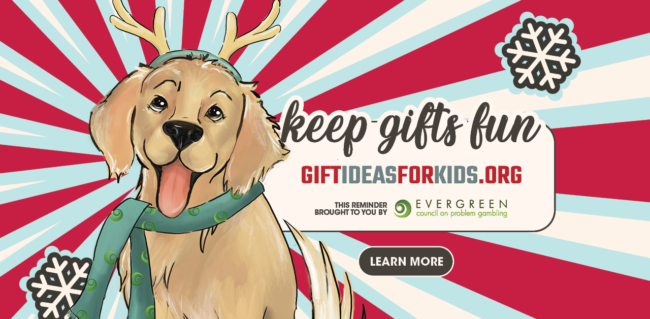 Keep gifts fun. giftideasforkids.org. This reminder brought to you by Evergreen Council on problem gambling. Jackpot for large screens.